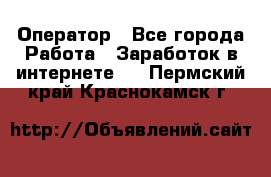 Оператор - Все города Работа » Заработок в интернете   . Пермский край,Краснокамск г.